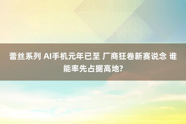 蕾丝系列 AI手机元年已至 厂商狂卷新赛说念 谁能率先占据高地?