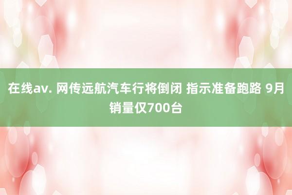 在线av. 网传远航汽车行将倒闭 指示准备跑路 9月销量仅700台