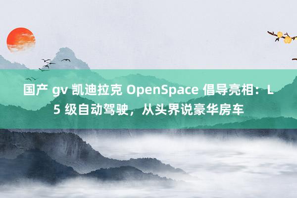 国产 gv 凯迪拉克 OpenSpace 倡导亮相：L5 级自动驾驶，从头界说豪华房车