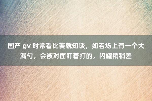 国产 gv 时常看比赛就知谈，如若场上有一个大漏勺，会被对面盯着打的，闪耀稍稍差