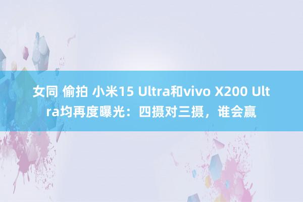 女同 偷拍 小米15 Ultra和vivo X200 Ultra均再度曝光：四摄对三摄，谁会赢