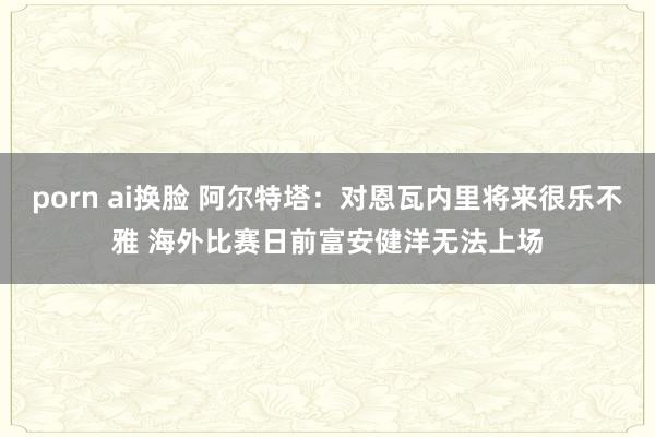 porn ai换脸 阿尔特塔：对恩瓦内里将来很乐不雅 海外比赛日前富安健洋无法上场