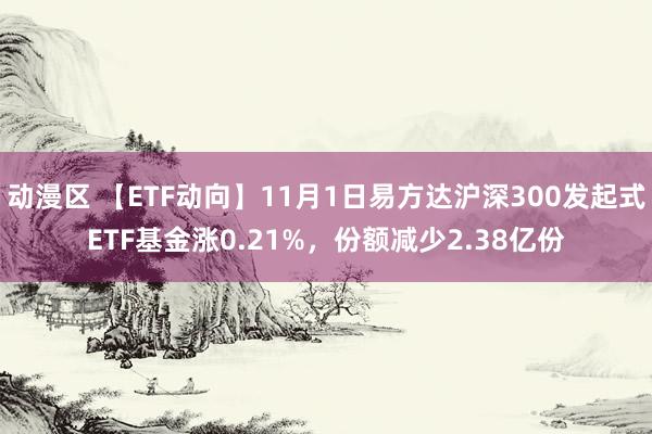 动漫区 【ETF动向】11月1日易方达沪深300发起式ETF基金涨0.21%，份额减少2.38亿份