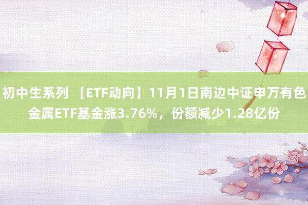 初中生系列 【ETF动向】11月1日南边中证申万有色金属ETF基金涨3.76%，份额减少1.28亿份