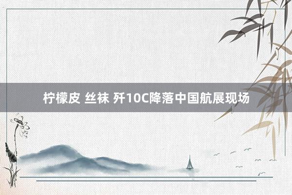 柠檬皮 丝袜 歼10C降落中国航展现场