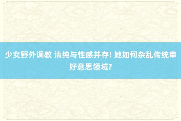 少女野外调教 清纯与性感并存! 她如何杂乱传统审好意思领域?