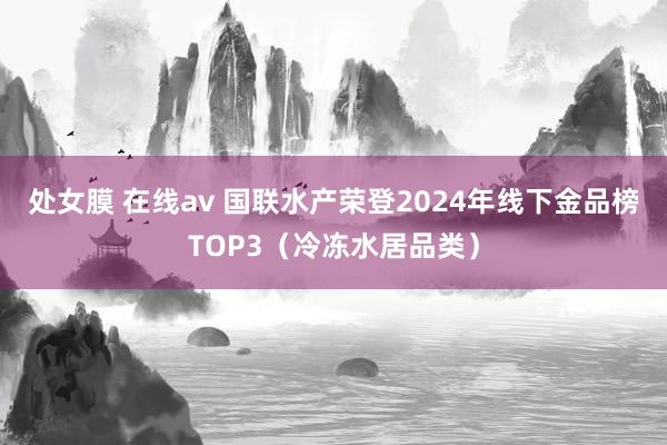 处女膜 在线av 国联水产荣登2024年线下金品榜TOP3（冷冻水居品类）