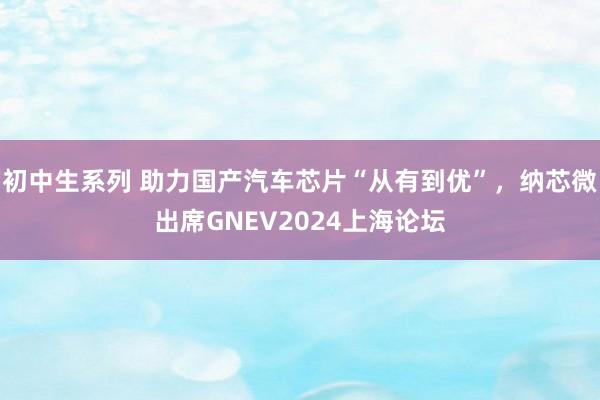 初中生系列 助力国产汽车芯片“从有到优”，纳芯微出席GNEV2024上海论坛