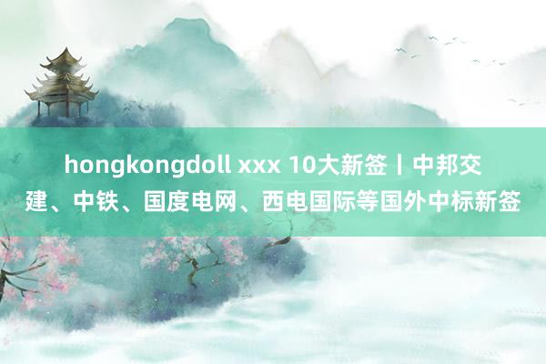 hongkongdoll xxx 10大新签丨中邦交建、中铁、国度电网、西电国际等国外中标新签