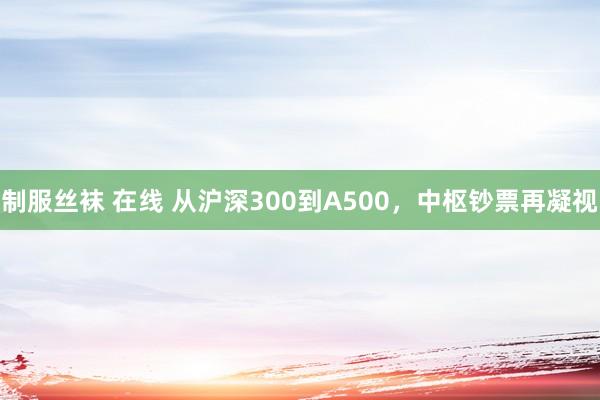 制服丝袜 在线 从沪深300到A500，中枢钞票再凝视