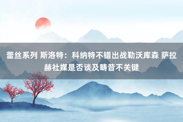 蕾丝系列 斯洛特：科纳特不错出战勒沃库森 萨拉赫社媒是否谈及畴昔不关键