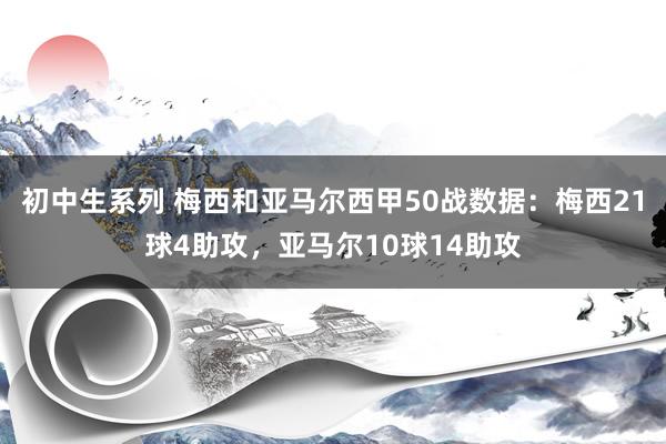 初中生系列 梅西和亚马尔西甲50战数据：梅西21球4助攻，亚马尔10球14助攻