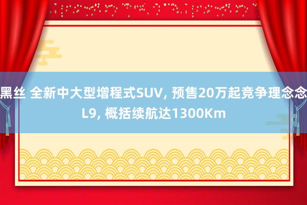 黑丝 全新中大型增程式SUV， 预售20万起竞争理念念L9， 概括续航达1300Km