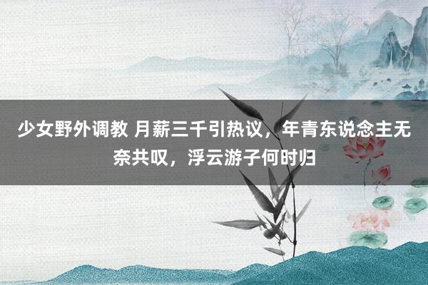 少女野外调教 月薪三千引热议，年青东说念主无奈共叹，浮云游子何时归