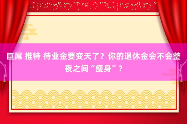 巨屌 推特 待业金要变天了？你的退休金会不会整夜之间“瘦身”？