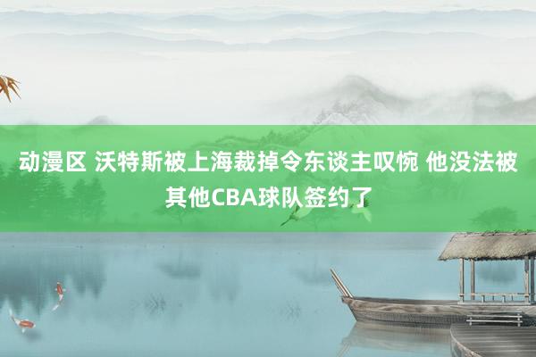 动漫区 沃特斯被上海裁掉令东谈主叹惋 他没法被其他CBA球队签约了