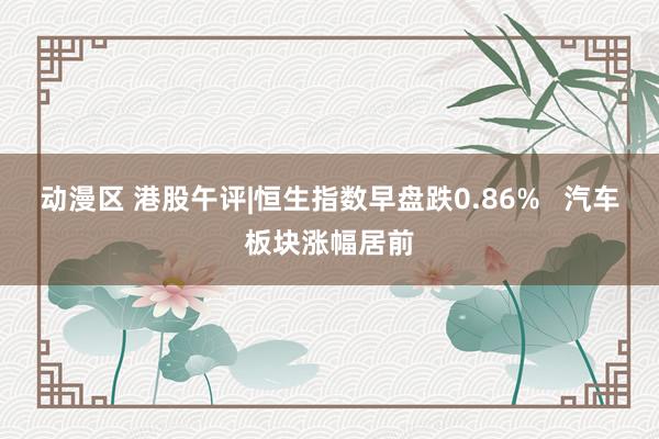 动漫区 港股午评|恒生指数早盘跌0.86%   汽车板块涨幅居前