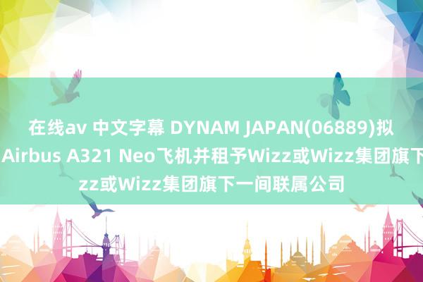 在线av 中文字幕 DYNAM JAPAN(06889)拟收购两架全新 Airbus A321 Neo飞机并租予Wizz或Wizz集团旗下一间联属公司