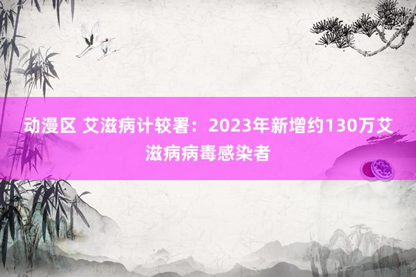 动漫区 艾滋病计较署：2023年新增约130万艾滋病病毒感染者