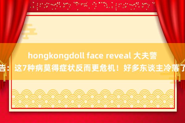 hongkongdoll face reveal 大夫警告：这7种病莫得症状反而更危机！好多东谈主冷落了