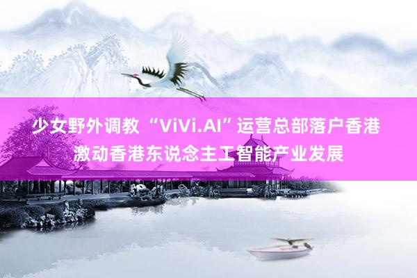 少女野外调教 “ViVi.AI”运营总部落户香港 激动香港东说念主工智能产业发展