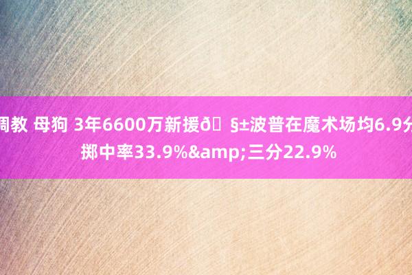 调教 母狗 3年6600万新援🧱波普在魔术场均6.9分 掷中率33.9%&三分22.9%