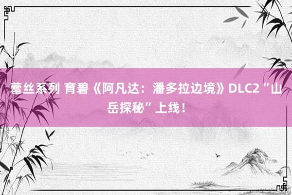 蕾丝系列 育碧《阿凡达：潘多拉边境》DLC2“山岳探秘”上线！