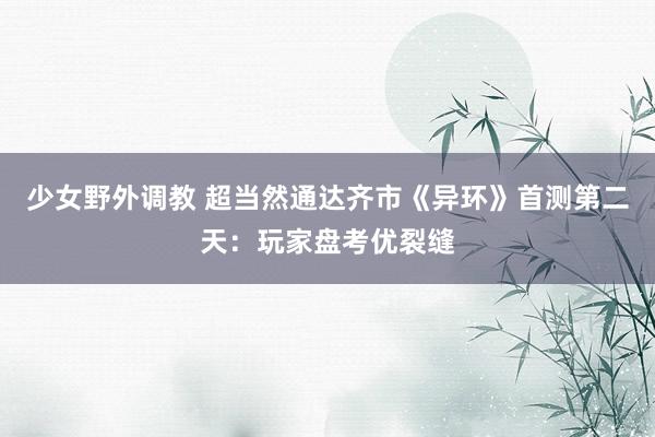 少女野外调教 超当然通达齐市《异环》首测第二天：玩家盘考优裂缝