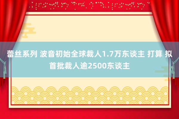 蕾丝系列 波音初始全球裁人1.7万东谈主 打算 拟首批裁人逾2500东谈主