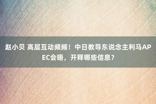 赵小贝 高层互动频频！中日教导东说念主利马APEC会晤，开释哪些信息？