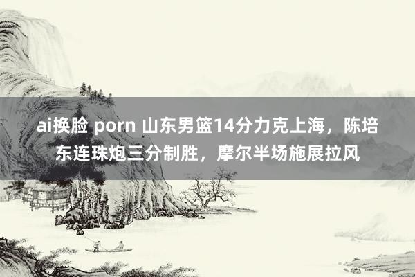 ai换脸 porn 山东男篮14分力克上海，陈培东连珠炮三分制胜，摩尔半场施展拉风