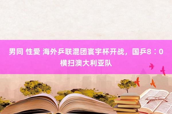 男同 性愛 海外乒联混团寰宇杯开战，国乒8∶0横扫澳大利亚队