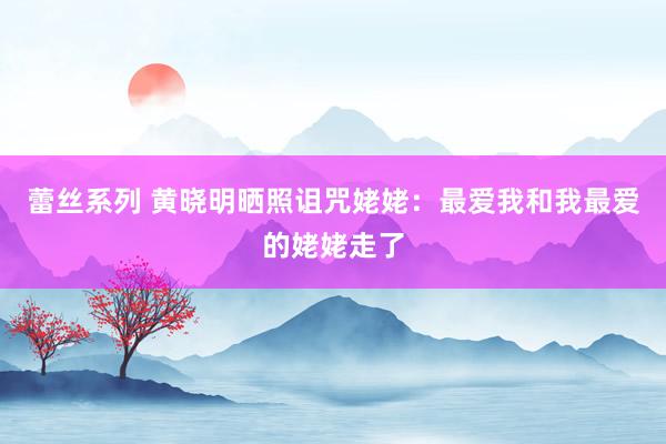 蕾丝系列 黄晓明晒照诅咒姥姥：最爱我和我最爱的姥姥走了