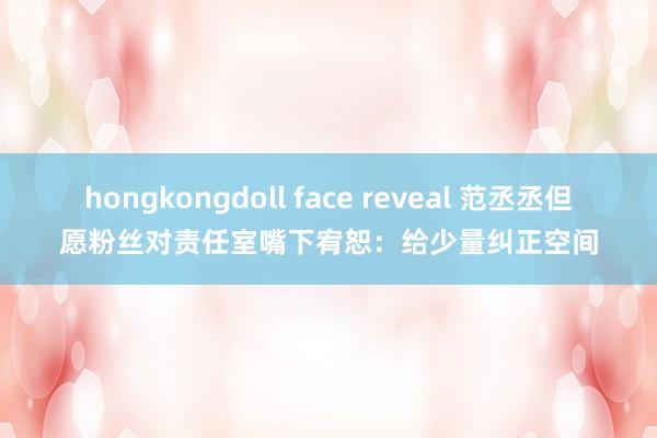 hongkongdoll face reveal 范丞丞但愿粉丝对责任室嘴下宥恕：给少量纠正空间