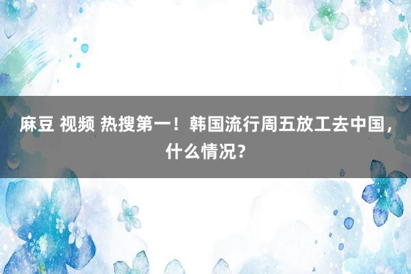 麻豆 视频 热搜第一！韩国流行周五放工去中国，什么情况？