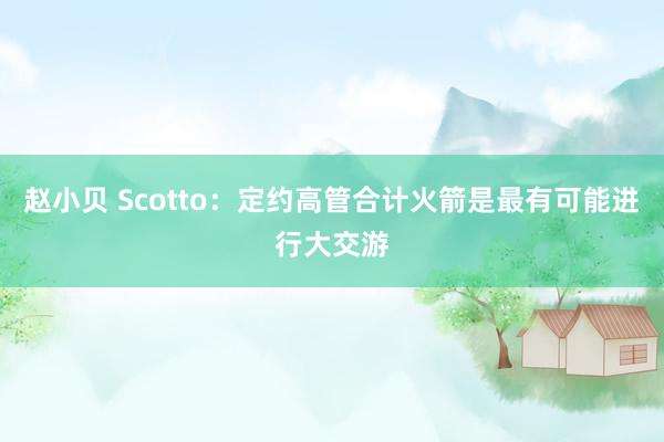 赵小贝 Scotto：定约高管合计火箭是最有可能进行大交游