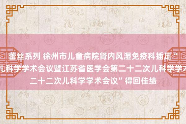 蕾丝系列 徐州市儿童病院肾内风湿免疫科插足“第十九届江浙沪儿科学学术会议暨江苏省医学会第二十二次儿科学学术会议”得回佳绩