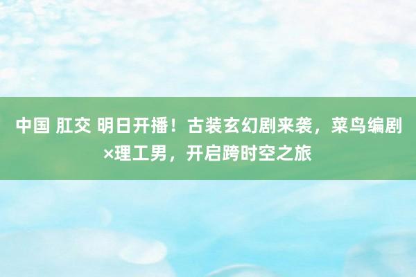 中国 肛交 明日开播！古装玄幻剧来袭，菜鸟编剧×理工男，开启跨时空之旅