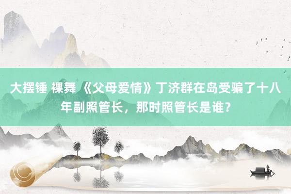 大摆锤 裸舞 《父母爱情》丁济群在岛受骗了十八年副照管长，那时照管长是谁？