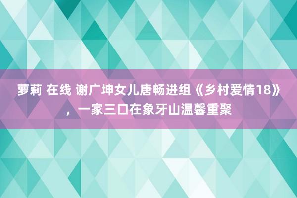 萝莉 在线 谢广坤女儿唐畅进组《乡村爱情18》，一家三口在象牙山温馨重聚