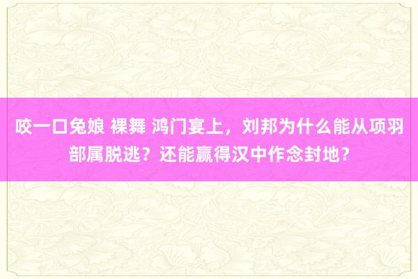 咬一口兔娘 裸舞 鸿门宴上，刘邦为什么能从项羽部属脱逃？还能赢得汉中作念封地？