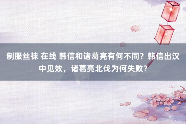 制服丝袜 在线 韩信和诸葛亮有何不同？韩信出汉中见效，诸葛亮北伐为何失败？