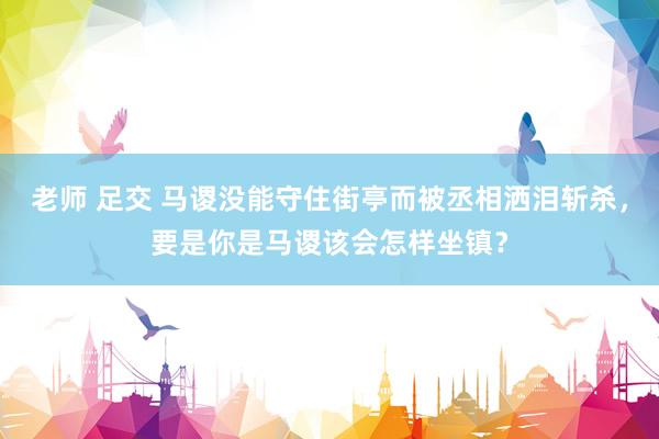 老师 足交 马谡没能守住街亭而被丞相洒泪斩杀，要是你是马谡该会怎样坐镇？