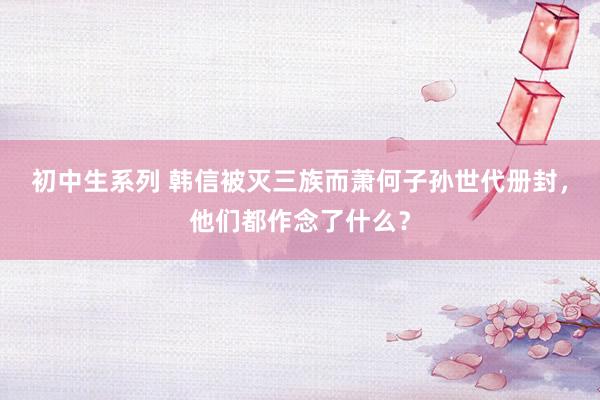 初中生系列 韩信被灭三族而萧何子孙世代册封，他们都作念了什么？