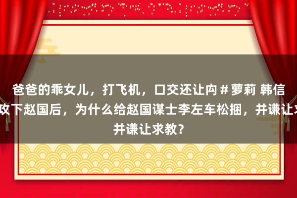 爸爸的乖女儿，打飞机，口交还让禸＃萝莉 韩信领军攻下赵国后，为什么给赵国谋士李左车松捆，并谦让求教？