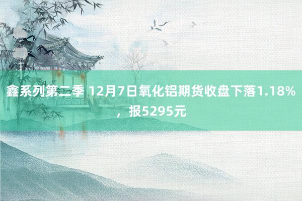 鑫系列第二季 12月7日氧化铝期货收盘下落1.18%，报5295元