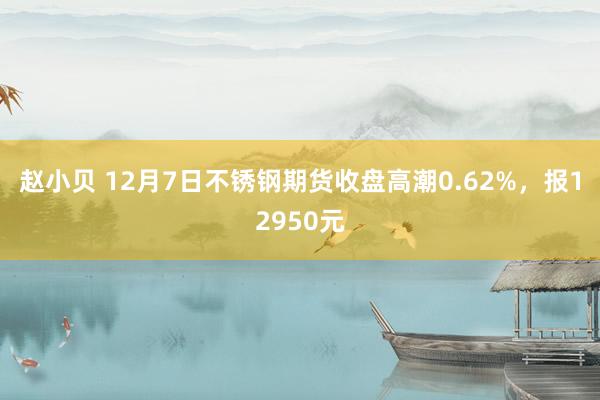 赵小贝 12月7日不锈钢期货收盘高潮0.62%，报12950元