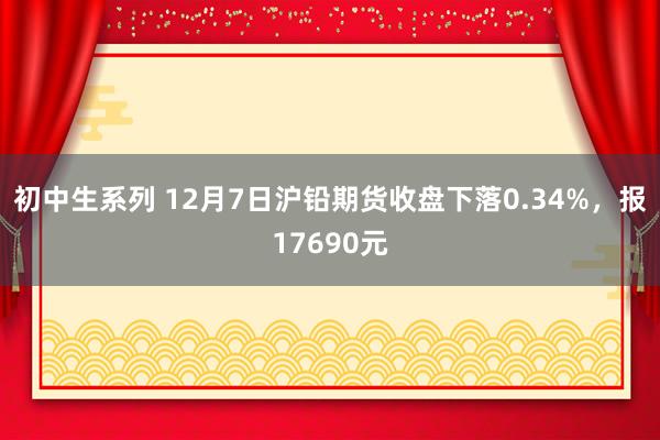 初中生系列 12月7日沪铅期货收盘下落0.34%，报17690元