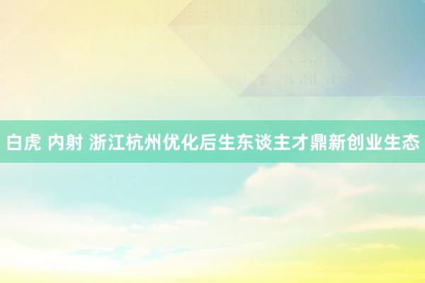 白虎 内射 浙江杭州优化后生东谈主才鼎新创业生态