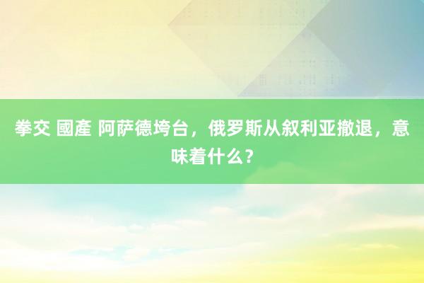 拳交 國產 阿萨德垮台，俄罗斯从叙利亚撤退，意味着什么？